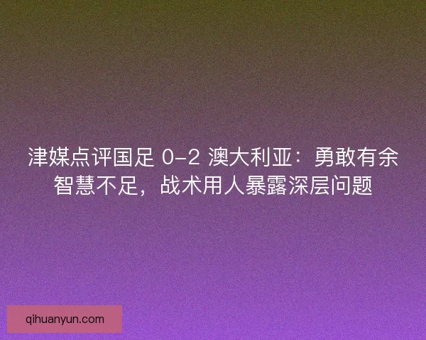 津媒点评国足 0-2 澳大利亚：勇敢有余智慧不足，战术用人暴露深层问题