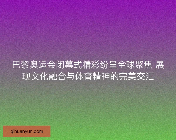 巴黎奥运会闭幕式精彩纷呈全球聚焦 展现文化融合与体育精神的完美交汇