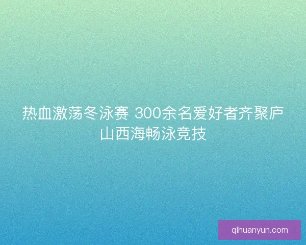 热血激荡冬泳赛 300余名爱好者齐聚庐山西海畅泳竞技